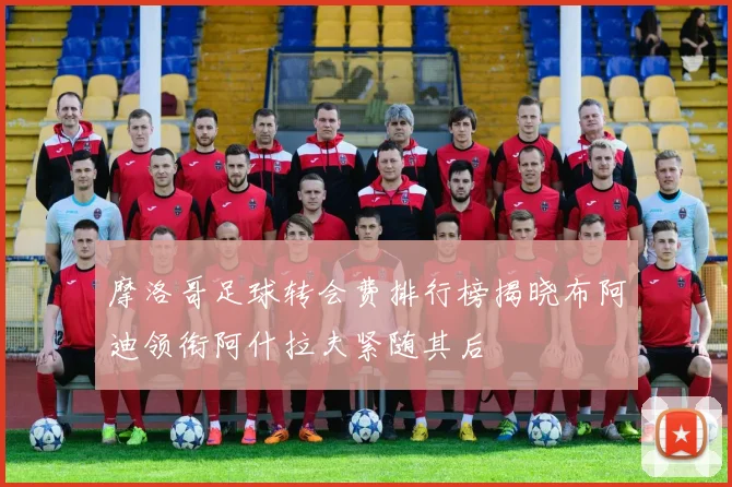 摩洛哥足球转会费排行榜揭晓布阿迪领衔阿什拉夫紧随其后